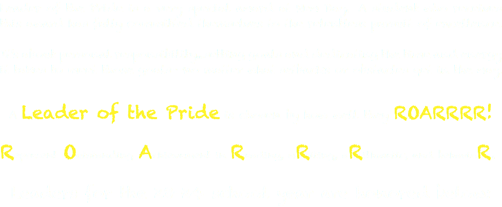 Leader of the Pride is a very special award at New Day. A student who receives this award has fully committed themselves to the relentless pursuit of excellence. It's about personal responsibility...setting goals and dedicating the time and energy it takes to meet those goals--no matter what setbacks or obstacles get in the way. A Leader of the Pride is chosen by how well they ROARRRR! Represent Outstanding Achievement in Reading, wRiting, aRithmetic, and behavioR. Leaders for the 23-24 school year are honored below: 